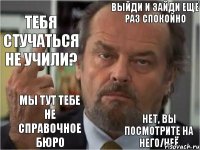 выйди и зайди ещё раз спокойно тебя стучаться не учили? мы тут тебе не справочное бюро нет, вы посмотрите на него/неё