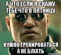 а что если я скажу тебе что в пятницу нужно тренироваться а не бухать