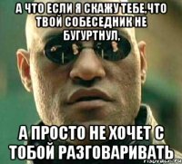 а что если я скажу тебе,что твой собеседник не бугуртнул, а просто не хочет с тобой разговаривать