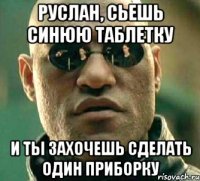 руслан, сьешь синюю таблетку и ты захочешь сделать один приборку