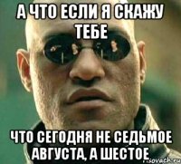 а что если я скажу тебе что сегодня не седьмое августа, а шестое