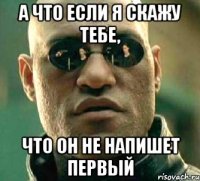 а что если я скажу тебе, что он не напишет первый