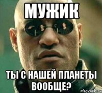 мужик ты с нашей планеты вообще?