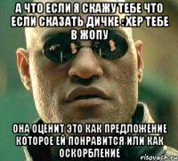 а что если я скажу тебе что если сказать дичке : хер тебе в жопу она оценит это как предложение которое ей понравится или как оскорбление