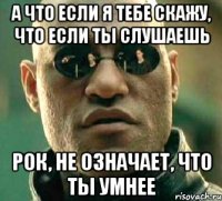 а что если я тебе скажу, что если ты слушаешь рок, не означает, что ты умнее