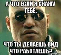 а что если я скажу тебе. что ты делаешь вид что работаешь?