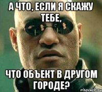 а что, если я скажу тебе, что объект в другом городе?