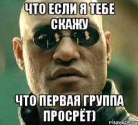 что если я тебе скажу что первая группа просрёт)