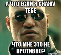 а что если я скажу тебе что мне это не противно?