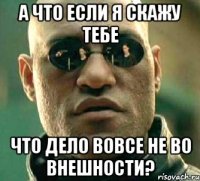 а что если я скажу тебе что дело вовсе не во внешности?