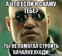 а что если я скажу тебе? ты не помогал строить качалку,уходи!