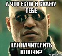 а что если я скажу тебе как начитерить ключи?