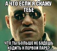 а что если я скажу тебе что ты больше не будешь ходить к первой паре?