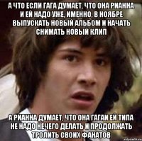 а что если гага думает, что она рианна и ей надо уже, именно, в ноябре выпускать новый альбом и начать снимать новый клип а рианна думает, что она гагаи ей типа не надо нечего делать и продолжать тролить своих фанатов