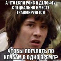 а что если ройс и делофеу специально вместе травмируются чтобы погулять по клубам в одно время?