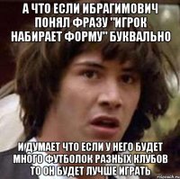 а что если ибрагимович понял фразу "игрок набирает форму" буквально и думает что если у него будет много футболок разных клубов то он будет лучше играть