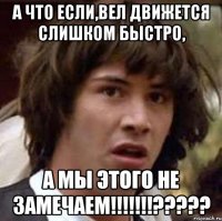 а что если,вел движется слишком быстро, а мы этого не замечаем!!!???