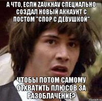 а что, если zaukhav специально создал новый аккаунт с постом "спор с девушкой" чтобы потом самому отхватить плюсов за разоблачение?