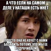 а что если на самом деле у наташи есть инет просто она не хочет с нами базарить потому что мы ее вздрачиваем