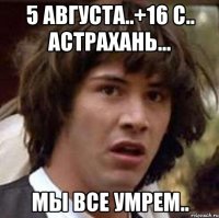 5 августа..+16 с.. астрахань... мы все умрем..