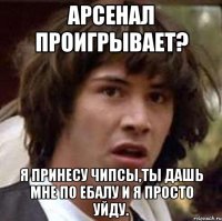 арсенал проигрывает? я принесу чипсы,ты дашь мне по ебалу и я просто уйду.