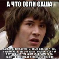 а что если саша начала с тобой дружить только для того чтобы познакомить тебя со своей страшной подругой а потом саша тебя кинет а та приютит и вы начнете встречаться и заниматься сексом