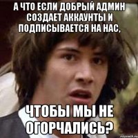 а что если добрый админ создает аккаунты и подписывается на нас, чтобы мы не огорчались?