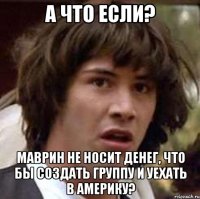 а что если? маврин не носит денег, что бы создать группу и уехать в америку?