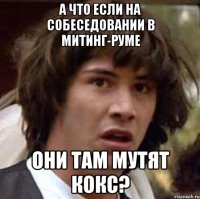 а что если на собеседовании в митинг-руме они там мутят кокс?