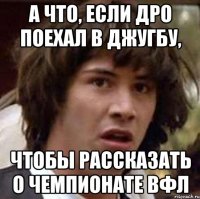 а что, если дро поехал в джугбу, чтобы рассказать о чемпионате вфл