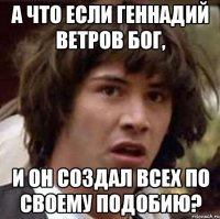 а что если геннадий ветров бог, и он создал всех по своему подобию?