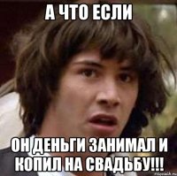 а что если он деньги занимал и копил на свадьбу!!!