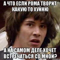 а что если рома творит какую то хуйню а на самом деле хочет встречаться со мной?