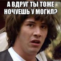 а вдруг ты тоже ночуешь у могил? 