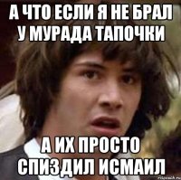 а что если я не брал у мурада тапочки а их просто спиздил исмаил