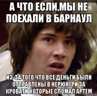 а что если,мы не поехали в барнаул из-за того что все деньги были отправлены в нерюнгри за кровати которые сломал артем