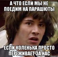 а что если мы не поедим на парашюты если коленька просто переживает за нас