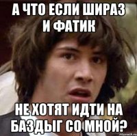 а что если шираз и фатик не хотят идти на баздыг со мной?