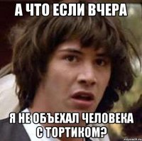 а что если вчера я не объехал человека с тортиком?