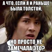 а что, если я и раньше была толстой, но просто не замечала это?