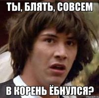 ты, блять, совсем в корень ёбнулся?