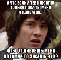 а что если я тебя люблю только пока ты меня отшиваешь. и ты отшиваешь меня потому что знаешь это?