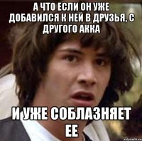 а что если он уже добавился к ней в друзья, с другого акка и уже соблазняет ее