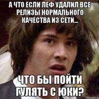 а что если леф удалил все релизы нормального качества из сети... что бы пойти гулять с юки?