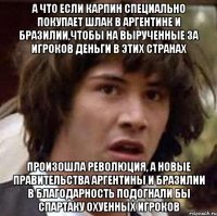 а что если карпин специально покупает шлак в аргентине и бразилии,чтобы на вырученные за игроков деньги в этих странах произошла революция, а новые правительства аргентины и бразилии в благодарность подогнали бы спартаку охуенных игроков