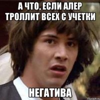 а что, если алер троллит всех с учетки негатива