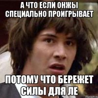 а что если онжы специально проигрывает потому что бережет силы для ле