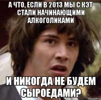 а что, если в 2013 мы с кэт стали начинающими алкоголиками и никогда не будем сыроедами?