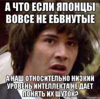 а что если японцы вовсе не ебвнутые а наш относительно низкий уровень интеллекта не дает понять их шуток?