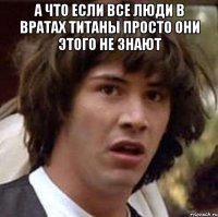 а что если все люди в вратах титаны просто они этого не знают 